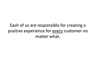 Each of us are responsible for creating a
positive experience for every customer no
matter what.
 