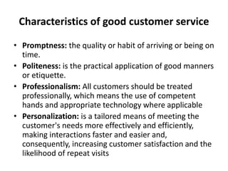 Characteristics of good customer service
• Promptness: the quality or habit of arriving or being on
time.
• Politeness: is the practical application of good manners
or etiquette.
• Professionalism: All customers should be treated
professionally, which means the use of competent
hands and appropriate technology where applicable
• Personalization: is a tailored means of meeting the
customer's needs more effectively and efficiently,
making interactions faster and easier and,
consequently, increasing customer satisfaction and the
likelihood of repeat visits
 