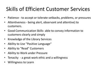 Skills of Efficient Customer Services
• Patience - to accept or tolerate setbacks, problems, or pressures
• Attentiveness - being alert, observant and attentive) to
customers.
• Good Communication Skills- able to convey information to
customers clearly and simply
• Knowledge of the Library Services
• Ability to Use "Positive Language“
• Ability to "Read" Customers
• Ability to Work under Pressure
• Tenacity - a great work ethic and a willingness
• Willingness to Learn
 