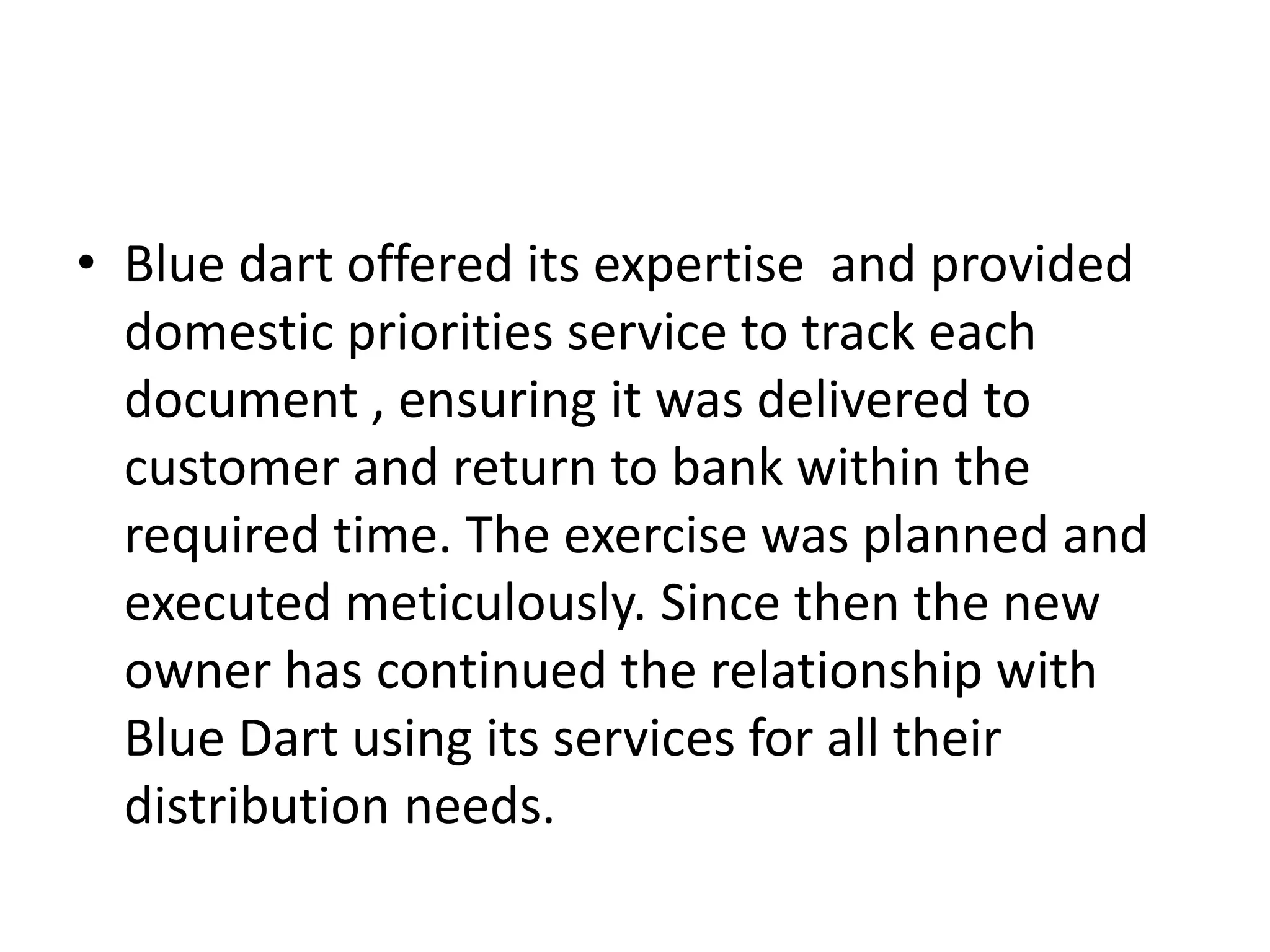 • Blue dart offered its expertise and provided
domestic priorities service to track each
document , ensuring it was delivered to
customer and return to bank within the
required time. The exercise was planned and
executed meticulously. Since then the new
owner has continued the relationship with
Blue Dart using its services for all their
distribution needs.
 