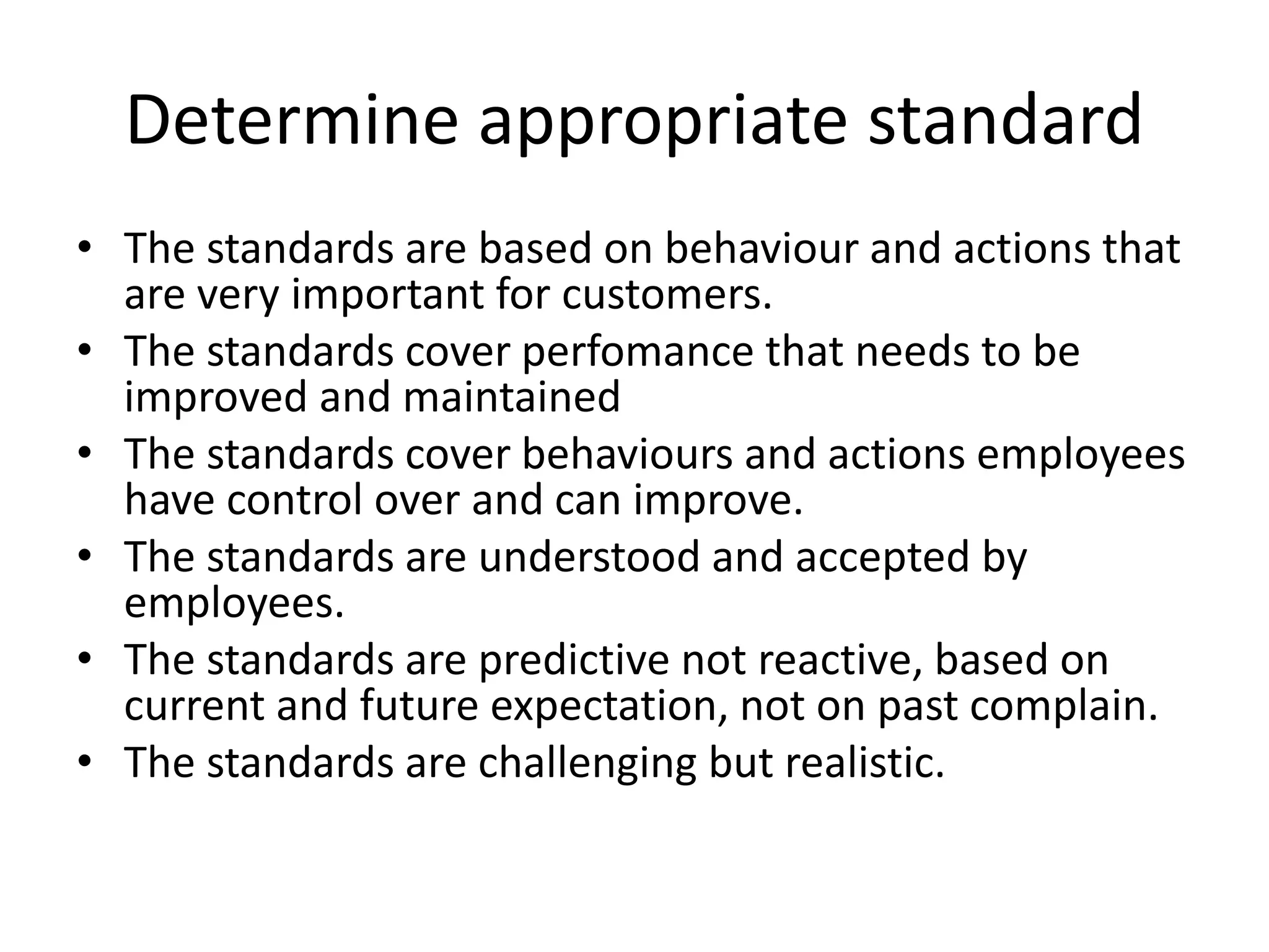 Determine appropriate standard
• The standards are based on behaviour and actions that
are very important for customers.
• The standards cover perfomance that needs to be
improved and maintained
• The standards cover behaviours and actions employees
have control over and can improve.
• The standards are understood and accepted by
employees.
• The standards are predictive not reactive, based on
current and future expectation, not on past complain.
• The standards are challenging but realistic.
 