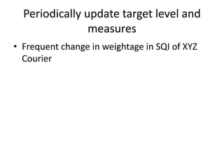 Periodically update target level and
measures
• Frequent change in weightage in SQI of XYZ
Courier
 