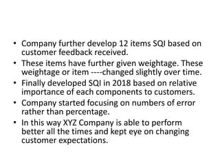 • Company further develop 12 items SQI based on
customer feedback received.
• These items have further given weightage. These
weightage or item ----changed slightly over time.
• Finally developed SQI in 2018 based on relative
importance of each components to customers.
• Company started focusing on numbers of error
rather than percentage.
• In this way XYZ Company is able to perform
better all the times and kept eye on changing
customer expectations.
 