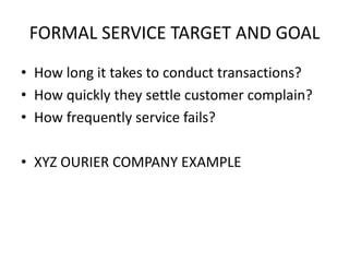 FORMAL SERVICE TARGET AND GOAL
• How long it takes to conduct transactions?
• How quickly they settle customer complain?
• How frequently service fails?
• XYZ OURIER COMPANY EXAMPLE
 