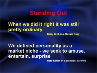 Standing Out When we did it right it was still pretty ordinary Barry Gibbons, Burger King We defined personality as a market niche - we seek to amuse, entertain, surprise Herb Kelleher, Southwest Airlines 