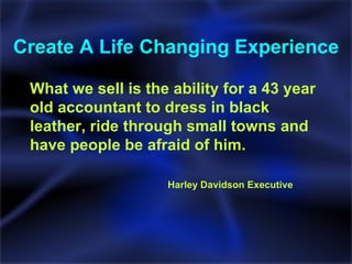 Create A Life Changing Experience What we sell is the ability for a 43 year old accountant to dress in black leather, ride through small towns and have people be afraid of him. Harley Davidson Executive  