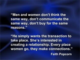 “ Men and women don’t think the same way, don’t communicate the same way, don’t buy for the same reasons.” “He simply wants the transaction to take place. She’s interested in creating a relationship. Every place women go, they make connections.” Faith Popcorn 