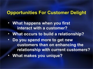 Opportunities For Customer Delight What happens when you first  interact with a customer? What occurs to build a relationship? Do you spend more to get new  customers than on enhancing the  relationship with current customers? What makes you unique? 