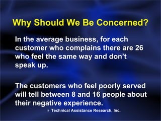 Why Should We Be Concerned? In the average business, for each customer who complains there are 26 who feel the same way and don’t speak up. The customers who feel poorly served will tell between 8 and 16 people about their negative experience. Technical Assistance Research, Inc. 
