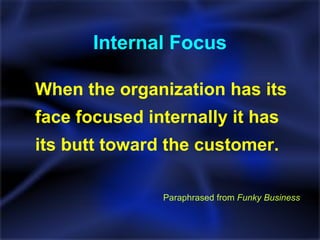 Internal Focus When the organization has its face focused internally it has its butt toward the customer. Paraphrased from  Funky Business 