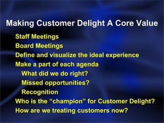 Making Customer Delight A Core Value Staff Meetings Board Meetings Define and visualize the ideal experience Make a part of each agenda What did we do right? Missed opportunities? Recognition Who is the “champion” for Customer Delight? How are we treating customers now? 