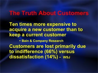 The Truth About Customers Ten times more expensive to acquire a new customer than to keep a current customer   -  Bain & Company Research Customers are lost primarily due to indifference (66%) versus dissatisfaction (14%)  -  WSJ 
