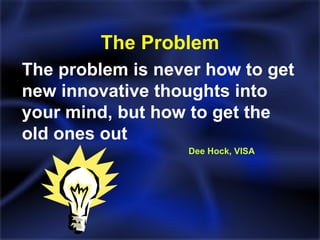 The Problem The problem is never how to get new innovative thoughts into your mind, but how to get the old ones out   Dee Hock, VISA 