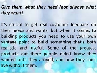 Give them what they need (not always what
they want)
It's crucial to get real customer feedback on
their needs and wants, but when it comes to
building products you need to use your own
vantage point to build something that's both
realistic and useful. Some of the greatest
products out there people didn't know they
wanted until they arrived, and now they can't
live without them.
 