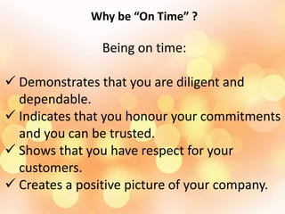 Why be “On Time” ?
Being on time:
 Demonstrates that you are diligent and
dependable.
 Indicates that you honour your commitments
and you can be trusted.
 Shows that you have respect for your
customers.
 Creates a positive picture of your company.
 