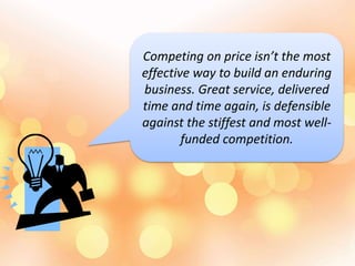Competing on price isn’t the most
effective way to build an enduring
business. Great service, delivered
time and time again, is defensible
against the stiffest and most well-
funded competition.
 