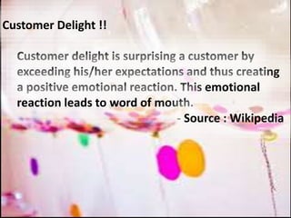 Customer Delight !!
Customer delight is surprising a customer by
exceeding his/her expectations and thus creating
a positive emotional reaction. This emotional
reaction leads to word of mouth.
- Source : Wikipedia
 