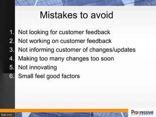 Mistakes to avoid
1. Not looking for customer feedback
2. Not working on customer feedback
3. Not informing customer of changes/updates
4. Making too many changes too soon
5. Not innovating
6. Small feel good factors
 
