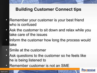 Building Customer Connect tips
• Remember your customer is your best friend
who is confused
• Ask the customer to sit down and relax while you
take care of the issues
• Inform the customer how long the process would
take
• Smile at the customer
• Ask questions to the customer so he feels like
he is being listened to
• Remember customer is not an SME
 