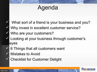 Agenda
 What sort of a friend is your business and you?
 Why invest in excellent customer service?
 Who are your customers?
 Looking at your business through customer’s
eyes
 6 Things that all customers want
 Mistakes to Avoid
 Checklist for Customer Delight
 