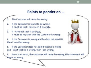 Points to ponder on …
1. The Customer will never be wrong.
2. If the Customer is found to be wrong,
it must be that I have seen it wrongly.
3. If I have not seen it wrongly,
it must be my fault that the Customer is wrong.
4. If the Customer is wrong and he does not admit it,
then I must be wrong.
5. If the Customer does not admit that he is wrong
and I insist that he is wrong, then I am wrong.
6. No matter what, the customer will never be wrong, this statement will
never be wrong.
11
 