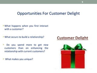Opportunities For Customer Delight
What happens when you first interact
with a customer?
What occurs to build a relationship?
 Do you spend more to get new
customers than on enhancing the
relationship with current customers?
 What makes you unique?
5
 