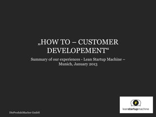„HOW TO – CUSTOMER
                     DEVELOPEMENT“
              Summary of our experiences - Lean Startup Machine –
                            Munich, January 2013




DieProduktMacher GmbH
 