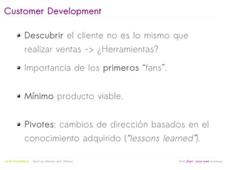 Customer Development

              Descubrir el cliente no es lo mismo que
              realizar ventas -> ¿Herramientas?

              Importancia de los primeros “fans”.


              Mínimo producto viable.


              Pivotes: cambios de dirección basados en el
              conocimiento adquirido (“lessons learned”).
                                                   
Jordi Puigdellívol   Start-up Mentor and Sherpa       linktoStart your own business
 