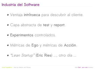 Industria del Software

              Ventaja intrínseca para descubrir al cliente.

              Capa abstracta de test y report.

              Experimentos controlados.

              Métricas de Ego y métricas de Acción.

              “Lean Startup” (Eric Ries) ..., otro día ...

                                                   
Jordi Puigdellívol   Start-up Mentor and Sherpa          linktoStart your own business
 