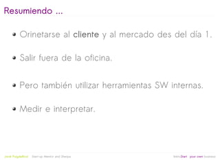 Resumiendo ...

           Orinetarse al cliente y al mercado des del día 1.

           Salir fuera de la oficina.


           Pero también utilizar herramientas SW internas.

           Medir e interpretar.



                                                   
Jordi Puigdellívol   Start-up Mentor and Sherpa       linktoStart your own business
 
