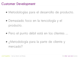 Customer Development

              Metodologías para el desarrollo de producto.

              Demasiado foco en la tencología y el
              producto.

              Pero el punto débil está en los clientes ...

              ¿Metodología para la parte de cliente y
              mercado?

                                                   
Jordi Puigdellívol   Start-up Mentor and Sherpa       linktoStart your own business
 