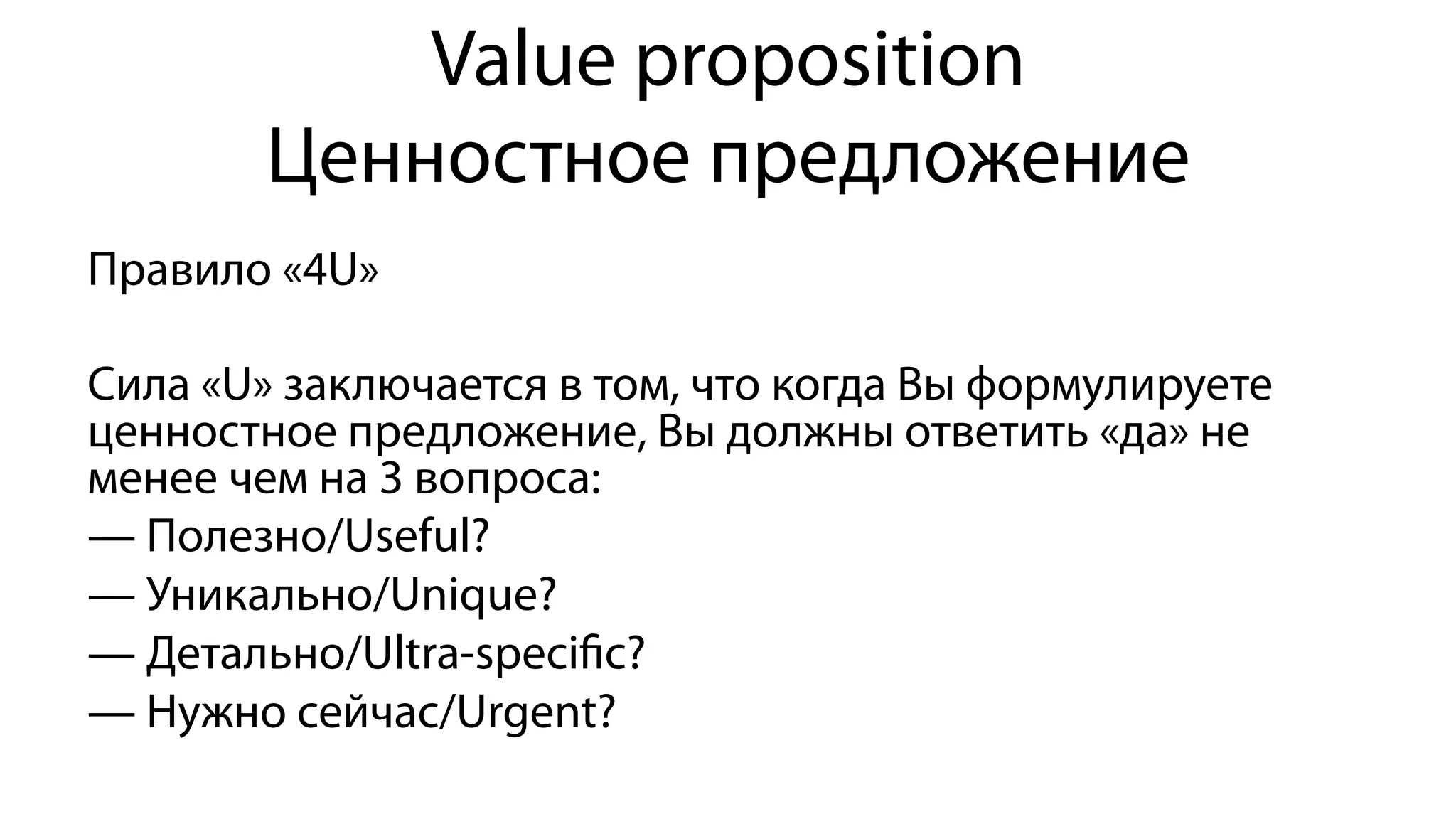 Value proposition
Ценностное предложение
Правило «4U»
Сила «U» заключается в том, что когда Вы формулируете
ценностное предложение, Вы должны ответить «да» не
менее чем на 3 вопроса:
— Полезно/Useful?
— Уникально/Unique?
— Детально/Ultra-speciﬁc?
— Нужно сейчас/Urgent?
 