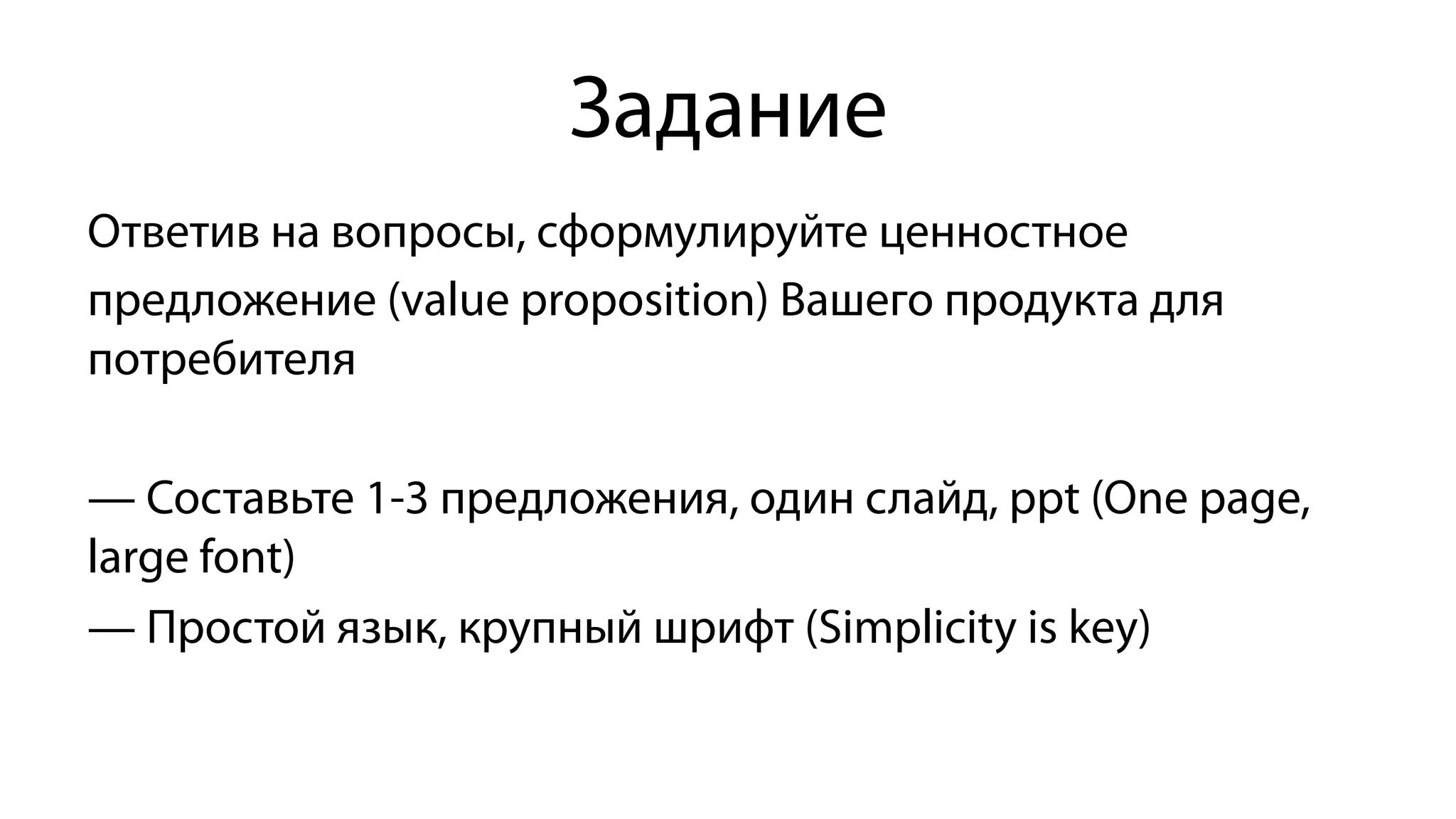 Задание
Ответив на вопросы, сформулируйте ценностное
предложение (value proposition) Вашего продукта для
потребителя
— Составьте 1-3 предложения, один слайд, ррt (One page,
large font)
— Простой язык, крупный шрифт (Simplicity is key)
 