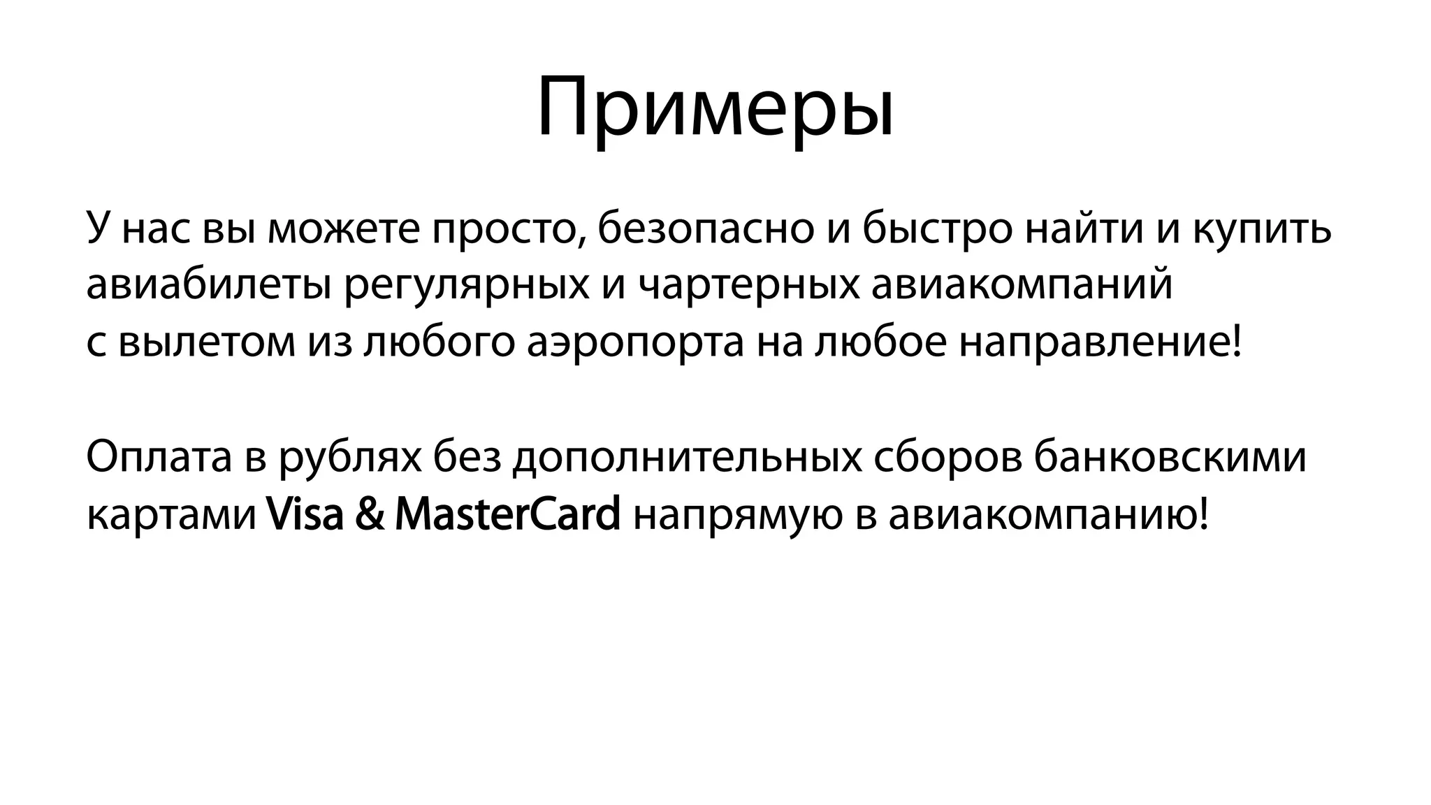 Примеры
У нас вы можете просто, безопасно и быстро найти и купить
авиабилеты регулярных и чартерных авиакомпаний
с вылетом из любого аэропорта на любое направление!
Оплата в рублях без дополнительных сборов банковскими
картами Visa & MasterCard напрямую в авиакомпанию!
 
