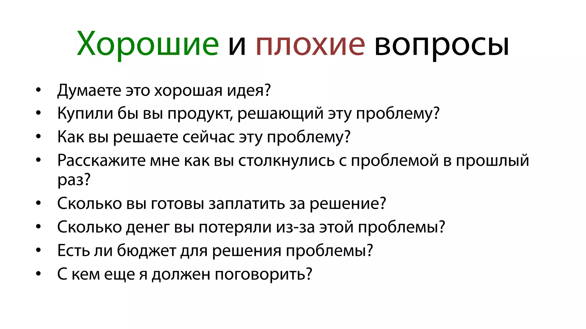 Хорошие и плохие вопросы
•  Думаете это хорошая идея?
•  Купили бы вы продукт, решающий эту проблему?
•  Как вы решаете сейчас эту проблему?
•  Расскажите мне как вы столкнулись с проблемой в прошлый
раз?
•  Сколько вы готовы заплатить за решение?
•  Сколько денег вы потеряли из-за этой проблемы?
•  Есть ли бюджет для решения проблемы?
•  С кем еще я должен поговорить?
 