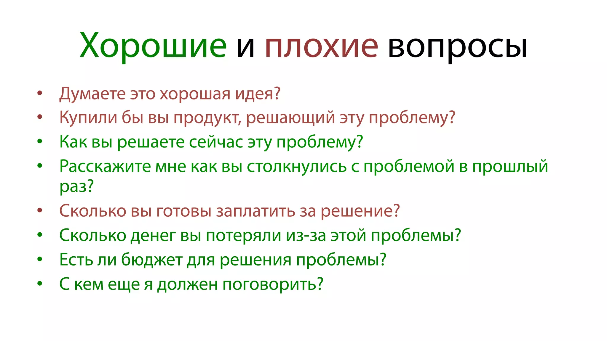 Хорошие и плохие вопросы
•  Думаете это хорошая идея?
•  Купили бы вы продукт, решающий эту проблему?
•  Как вы решаете сейчас эту проблему?
•  Расскажите мне как вы столкнулись с проблемой в прошлый
раз?
•  Сколько вы готовы заплатить за решение?
•  Сколько денег вы потеряли из-за этой проблемы?
•  Есть ли бюджет для решения проблемы?
•  С кем еще я должен поговорить?
 