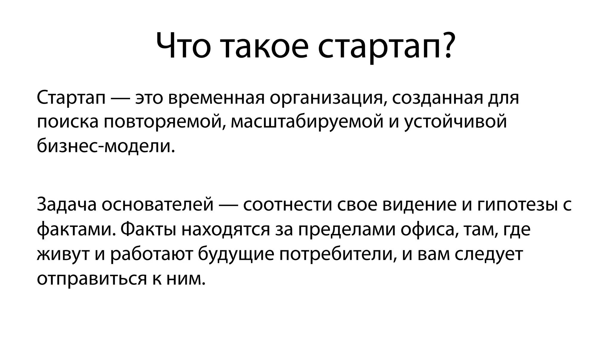 Что такое стартап?
Стартап — это временная организация, созданная для
поиска повторяемой, масштабируемой и устойчивой
бизнес-модели.
Задача основателей — соотнести свое видение и гипотезы с
фактами. Факты находятся за пределами офиса, там, где
живут и работают будущие потребители, и вам следует
отправиться к ним.
 