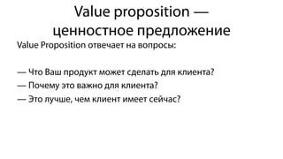 Value proposition —
ценностное предложение
Value Proposition отвечает на вопросы:
— Что Ваш продукт может сделать для клиента?
— Почему это важно для клиента?
— Это лучше, чем клиент имеет сейчас?
 