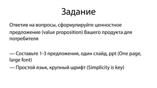 Задание
Ответив на вопросы, сформулируйте ценностное
предложение (value proposition) Вашего продукта для
потребителя
— Составьте 1-3 предложения, один слайд, ррt (One page,
large font)
— Простой язык, крупный шрифт (Simplicity is key)
 
