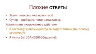 Плохие ответы
•  Звучит классно, мне нравиться!
•  Супер – сообщите, когда запуститесь!
Комплимент и отложенное действие
•  Я расскажу знакомым когда вы будете готовы (ок, почему
не сейчас?)
•  Я купил бы! ( DANGER! Обещание!)
 