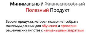 Минимальный Жизнеспособный
Полезный Продукт
Версия продукта, которая позволяет собрать
максимум данных для обучения и проверки
решенческих гипотез с наименьшими затратами
 