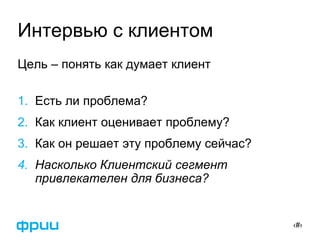 ‹#›
Интервью с клиентом
Цель – понять как думает клиент
1. Есть ли проблема?
2. Как клиент оценивает проблему?
3. Как он решает эту проблему сейчас?
4. Насколько Клиентский сегмент
привлекателен для бизнеса?