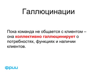Галлюцинации
Пока команда не общается с клиентом –
она коллективно галлюцинирует о
потребностях, функциях и наличии
клиентов.
