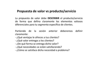 Mapa de Empatía y Persona 
Los early adopters son esas primeras personas que 
comprarán el producto de tu empresa, incluso aunque no esté 
del todo completo. Normalmente cumplen 5 condiciones: 
1- Tienen el problema que tu quieres solucionar con tu 
Producto / Servicio. 
2- Entienden el problema que tienen. 
3- Han buscado activamente una solución al problema. 
4- El problema es lo suficientemente doloroso como para que 
hayan encontrado una manera de minimizarlo o solucionarlo. 
5- Tienen presupuesto para pagar por una solución al 
problema. 
	
 