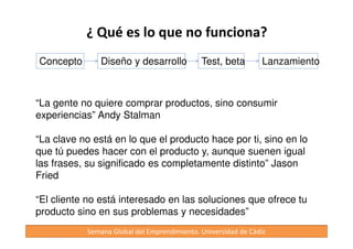 Lanzamiento 
• Lanzar (enviar) el producto al cliente. 
• Aprender y descubrir con tu cliente en el proceso. 
• No te centres tanto en realizar previsiones financieras, no 
suelen cumplirse 
• Con todo esto tratamos de evitar: 
No sabes si estás equivocado hasta que no pierdes tu 
dinero 
	
 