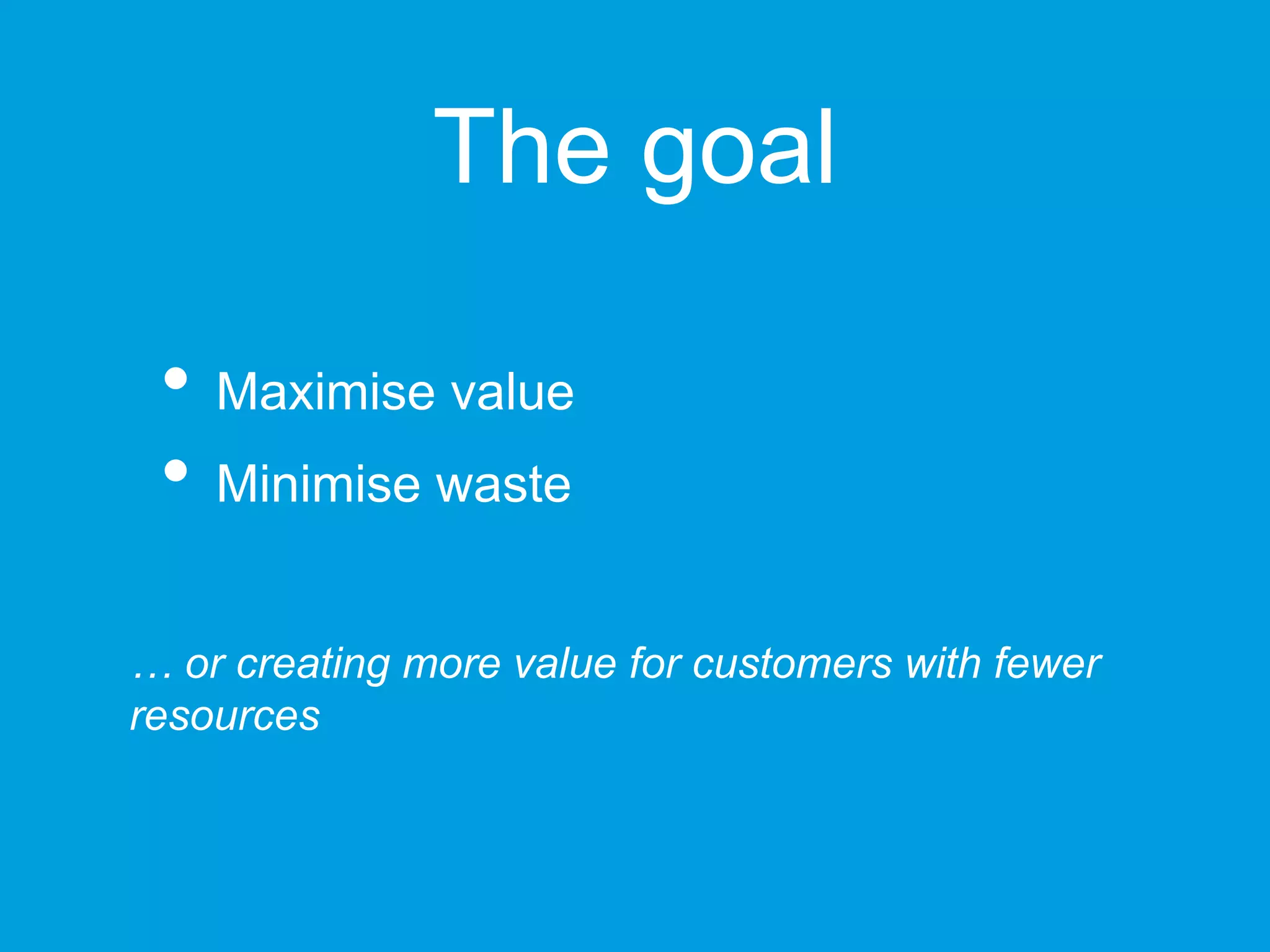 The goal
• Maximise value
• Minimise waste
… or creating more value for customers with fewer resources
 