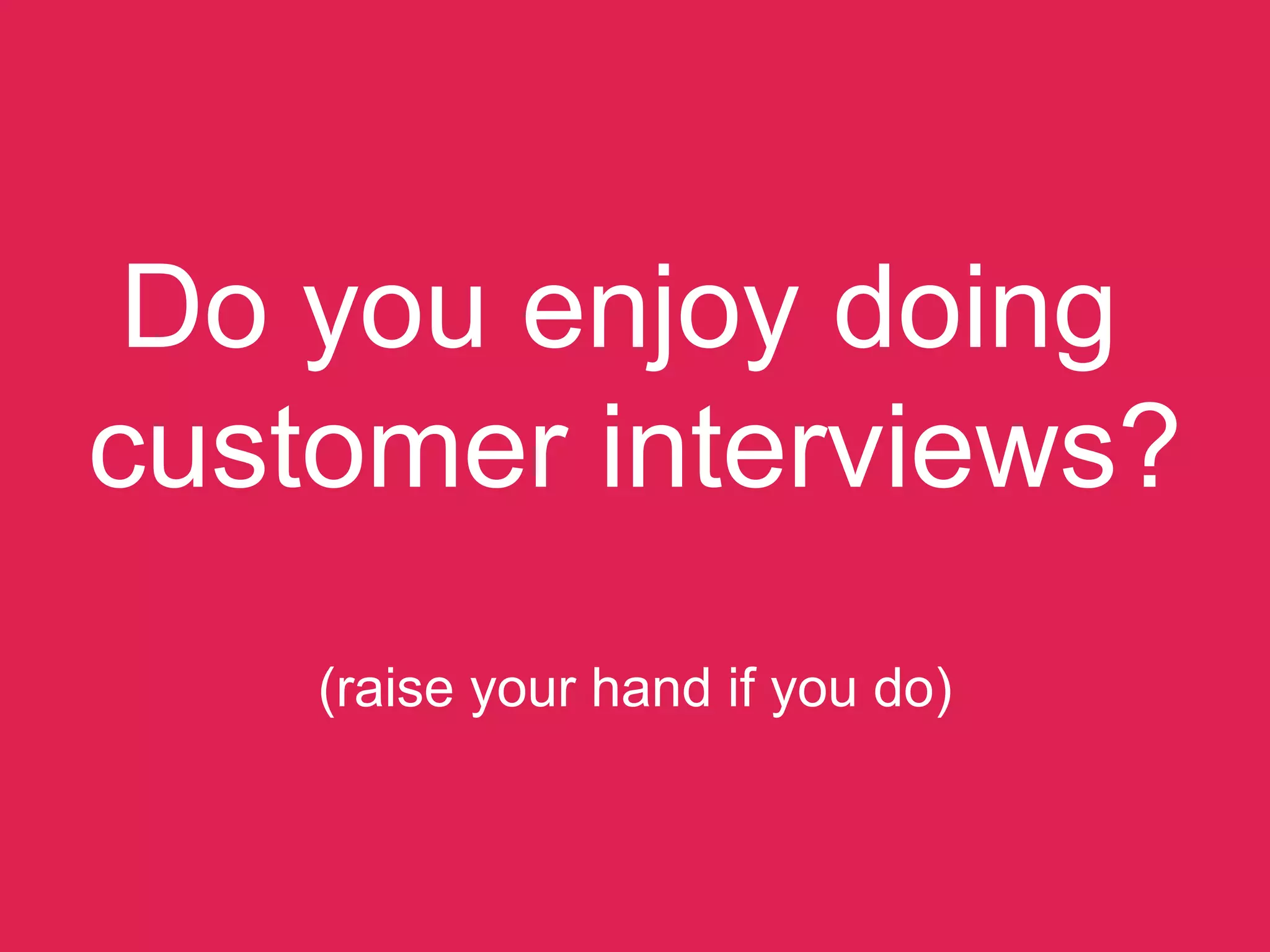Do you enjoy doing  
customer interviews? 
 
(raise your hand if you do)
 
