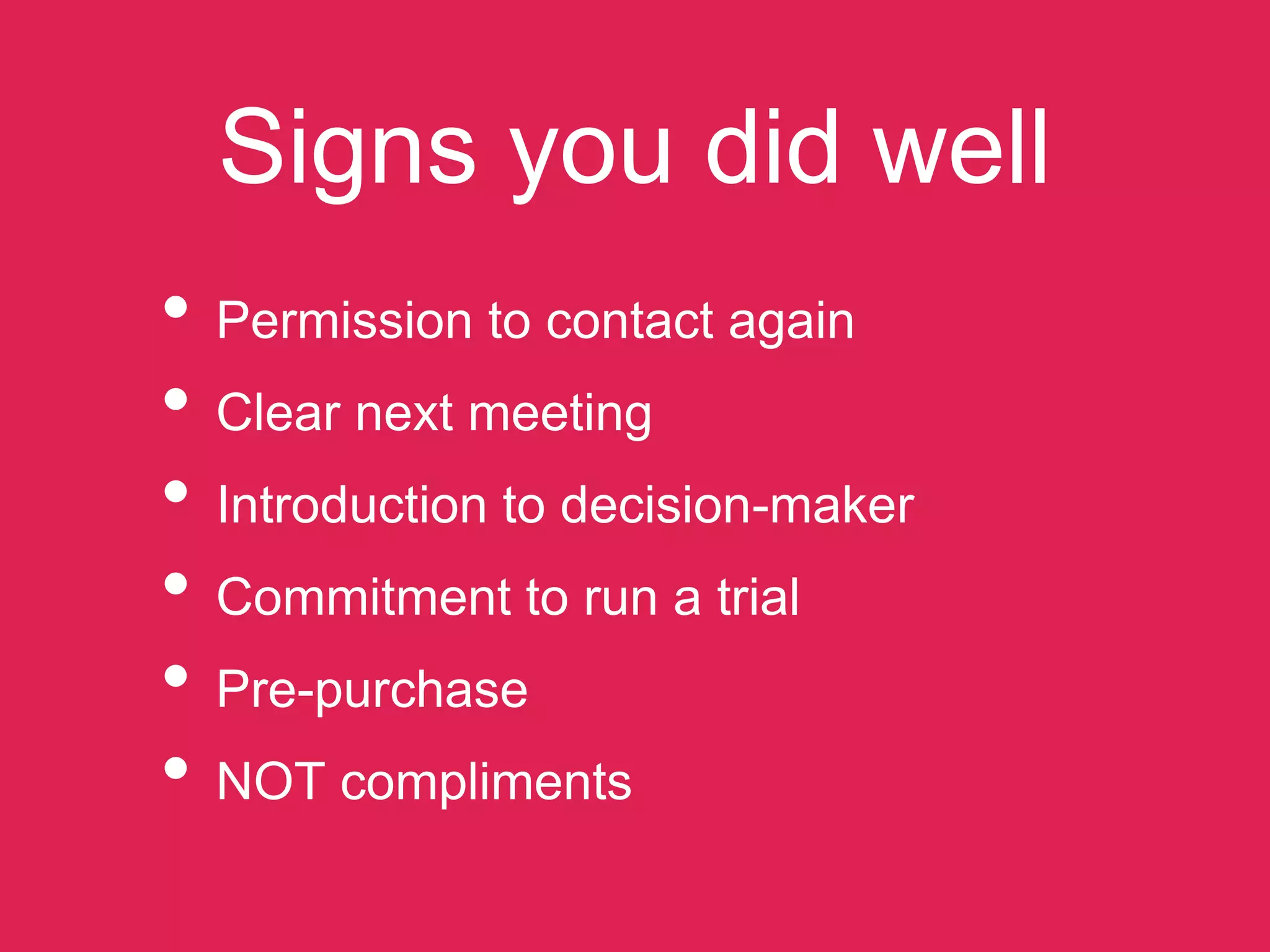 Signs you did well
• Permission to contact again
• Clear next meeting
• Introduction to decision-maker
• Commitment to run a trial
• Pre-purchase
• NOT compliments
 