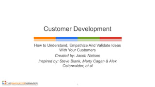 1
Customer Development
How to Understand, Empathize And Validate Ideas
With Your Customers
Created by: Jacob Nielson
Inspired by: Steve Blank, Marty Cagan & Alex
Osterwalder, et al
 