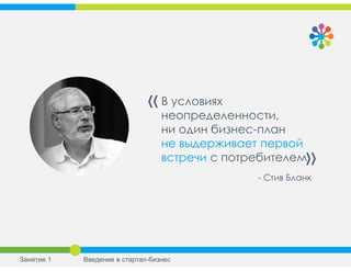 В условиях
неопределенности,
ни один бизнес-план
не выдерживает первой
встречи с потребителем
«
»
- Стив Бланк
Занятие 1 Введение в стартап-бизнес
 